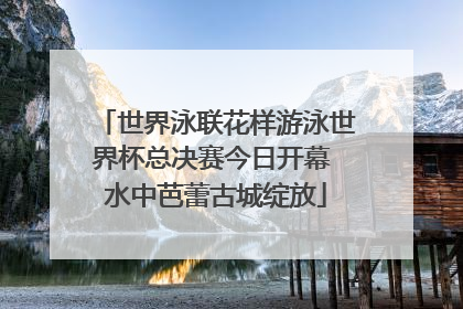 世界泳联花样游泳世界杯总决赛今日开幕 水中芭蕾古城绽放