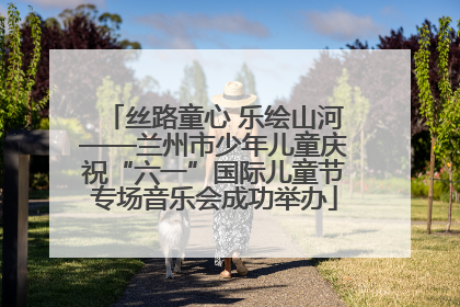 丝路童心 乐绘山河——兰州市少年儿童庆祝“六一”国际儿童节专场音乐会成功举办