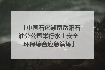 中国石化湖南岳阳石油分公司举行水上安全环保综合应急演练