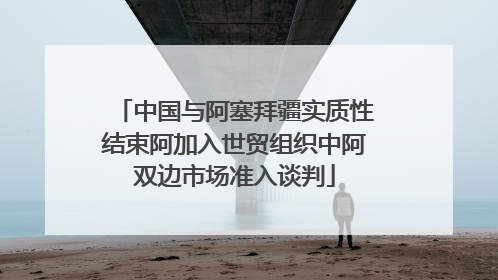 中国与阿塞拜疆实质性结束阿加入世贸组织中阿双边市场准入谈判