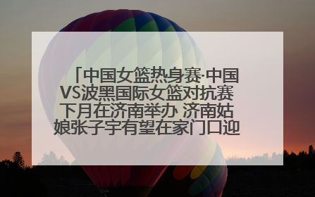 中国女篮热身赛·中国VS波黑国际女篮对抗赛下月在济南举办 济南姑娘张子宇有望在家门口迎来国家队首秀