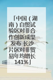 中国（湖南）自贸试验区对非合作创新成果发布 长沙片区对非贸易年均增长141%
