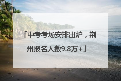 中考考场安排出炉，荆州报名人数9.8万+