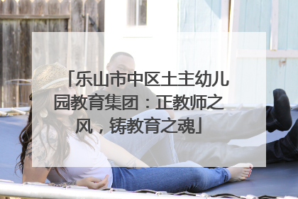 乐山市中区土主幼儿园教育集团：正教师之风，铸教育之魂