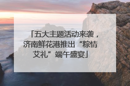 五大主题活动来袭，济南鲜花港推出“粽情艾礼”端午盛宴