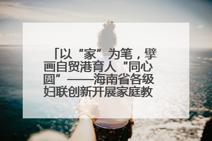 以“家”为笔，擘画自贸港育人“同心圆”——海南省各级妇联创新开展家庭教育宣传周活动