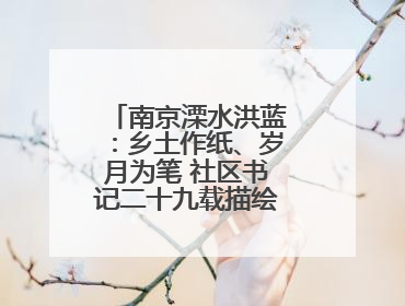 南京溧水洪蓝：乡土作纸、岁月为笔 社区书记二十九载描绘发展新画卷
