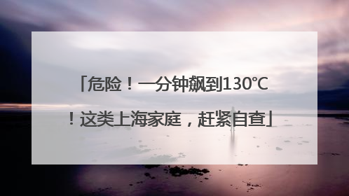 危险！一分钟飙到130℃！这类上海家庭，赶紧自查