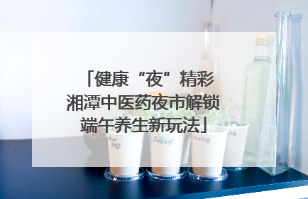 健康“夜”精彩 湘潭中医药夜市解锁端午养生新玩法