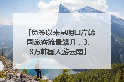 免签以来昆明口岸韩国旅客流量飙升，3.8万韩国人游云南