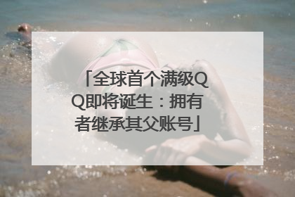 全球首个满级QQ即将诞生：拥有者继承其父账号