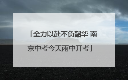 全力以赴不负韶华 南京中考今天雨中开考