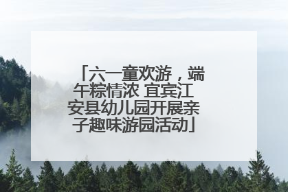 六一童欢游，端午粽情浓 宜宾江安县幼儿园开展亲子趣味游园活动