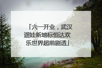 六一开业，武汉遛娃新地标恒达欢乐世界超前剧透