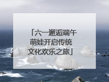 六一邂逅端午 萌娃开启传统文化欢乐之旅