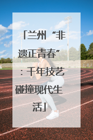 兰州“非遗正青春”：千年技艺碰撞现代生活