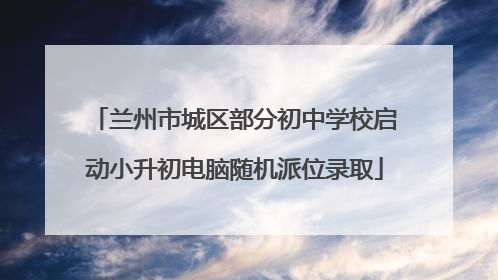 兰州市城区部分初中学校启动小升初电脑随机派位录取