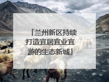 兰州新区持续打造宜居宜业宜游的生态新城