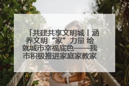 共建共享文明城丨涵养文明“家”力量 绘就城市幸福底色——我市积极推进家庭家教家风建设工作综述