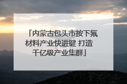 内蒙古包头市按下氟材料产业快进键 打造千亿级产业集群