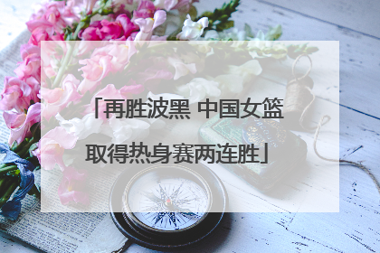 再胜波黑 中国女篮取得热身赛两连胜