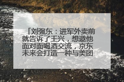 刘强东：进军外卖前就告诉了王兴，想邀他面对面喝酒交流，京东未来会打造一种与美团不同的商业模式