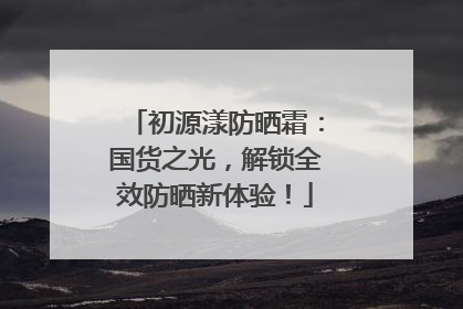 初源漾防晒霜：国货之光，解锁全效防晒新体验！