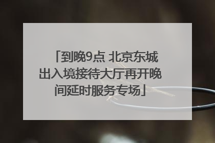 到晚9点 北京东城出入境接待大厅再开晚间延时服务专场