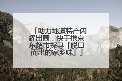 助力地道特产闪耀出圈，快手携京东超市探寻「脱口而出的家乡味」