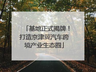 基地正式揭牌！打造京津冀汽车跨境产业生态圈