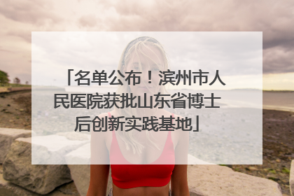 名单公布！滨州市人民医院获批山东省博士后创新实践基地
