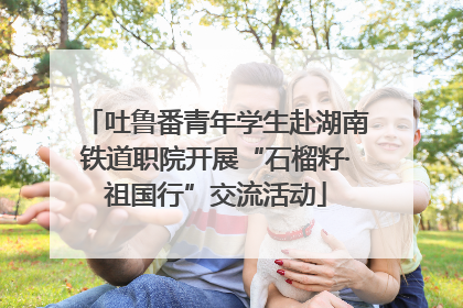 吐鲁番青年学生赴湖南铁道职院开展“石榴籽·祖国行”交流活动