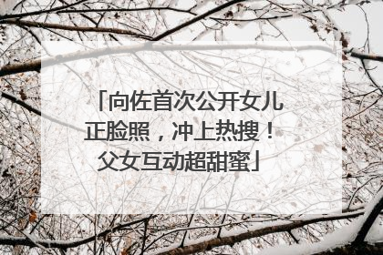 向佐首次公开女儿正脸照，冲上热搜！父女互动超甜蜜