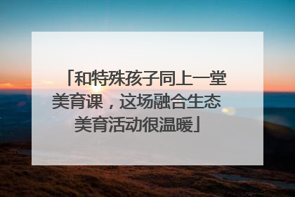 和特殊孩子同上一堂美育课，这场融合生态美育活动很温暖