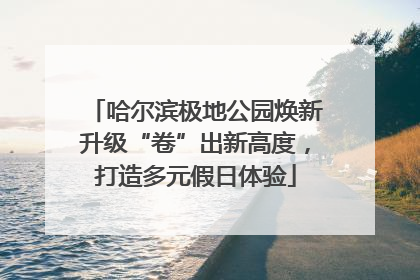 哈尔滨极地公园焕新升级“卷”出新高度，打造多元假日体验