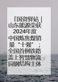 国资驿站｜山东能源荣获2024年度中国炼焦煤销量“十强”；全国首例铁路盖上智慧物流园钢结构主体完工
