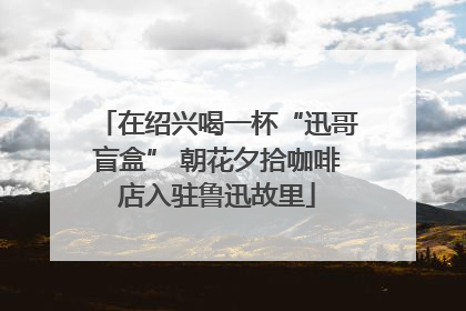 在绍兴喝一杯“迅哥盲盒” 朝花夕拾咖啡店入驻鲁迅故里