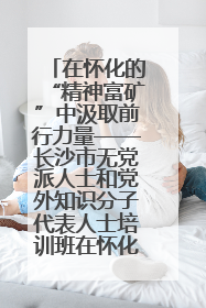在怀化的“精神富矿”中汲取前行力量——长沙市无党派人士和党外知识分子代表人士培训班在怀化圆满举办