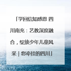 学回信知感恩 四川南充：艺教深度融合，绽放少年儿童风采｜您牵挂的四川