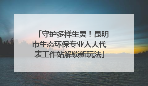 守护多样生灵！昆明市生态环保专业人大代表工作站解锁新玩法