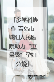 多学科协作 青岛市城阳人民医院助力“重量级”孕妇分娩