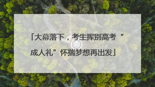 大幕落下，考生挥别高考“成人礼”怀揣梦想再出发