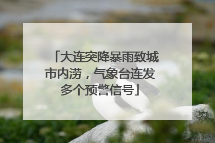 大连突降暴雨致城市内涝，气象台连发多个预警信号