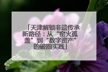 天津解锁非遗传承新路径：从“窑火孤盏”到“数字资产”的破圈实践
