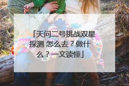 天问二号挑战双星探测 怎么去？做什么？一文读懂