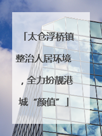 太仓浮桥镇整治人居环境，全力扮靓港城“颜值”