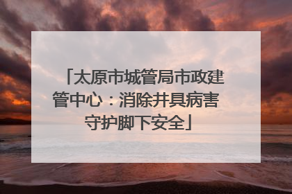 太原市城管局市政建管中心：消除井具病害 守护脚下安全