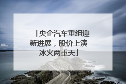 央企汽车重组迎新进展，股价上演冰火两重天