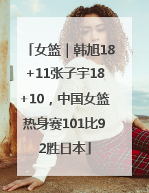 女篮｜韩旭18+11张子宇18+10，中国女篮热身赛101比92胜日本