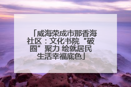 威海荣成市那香海社区：文化书院“破圈”聚力 绘就居民生活幸福底色